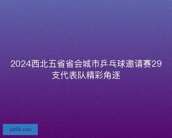 2024西北五省省会城市乒乓球邀请赛29支代表队精彩角逐