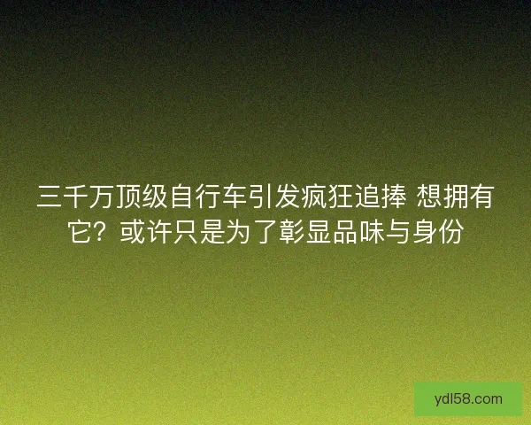 三千万顶级自行车引发疯狂追捧 想拥有它？或许只是为了彰显品味与身份