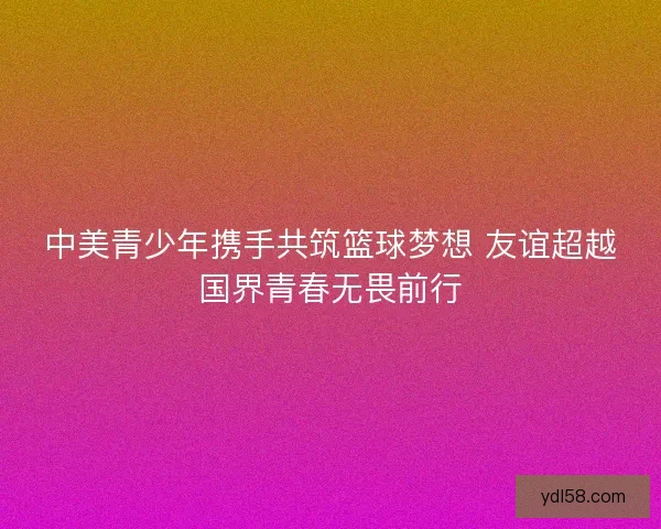 中美青少年携手共筑篮球梦想 友谊超越国界青春无畏前行