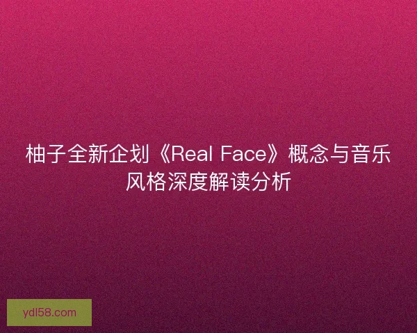 柚子全新企划《Real Face》概念与音乐风格深度解读分析