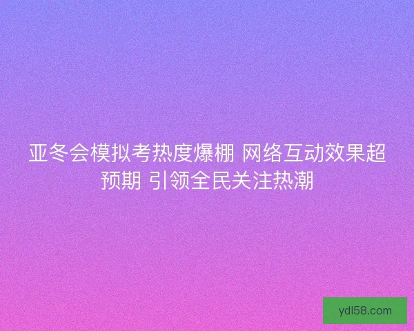 亚冬会模拟考热度爆棚 网络互动效果超预期 引领全民关注热潮